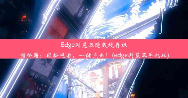 Edge浏览器隐藏缓存视频秘籍：轻松观看，一键点击！(edge浏览器手机版)