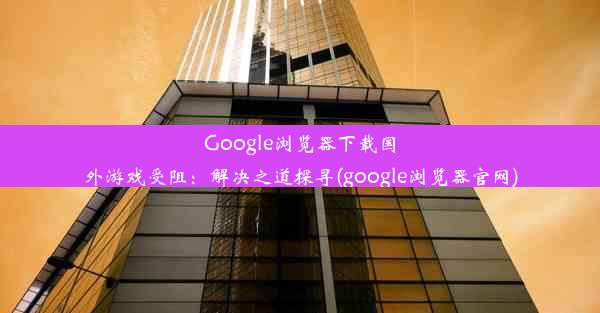 Google浏览器下载国外游戏受阻：解决之道探寻(google浏览器官网)