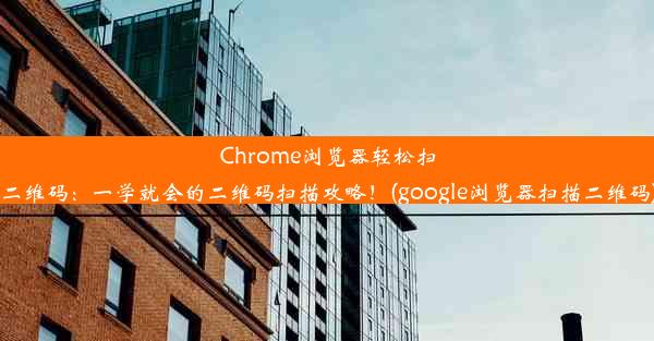 Chrome浏览器轻松扫二维码：一学就会的二维码扫描攻略！(google浏览器扫描二维码)