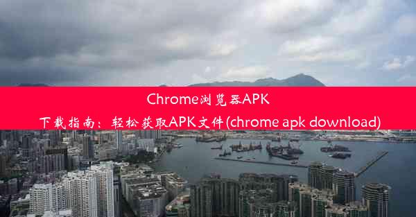 Chrome浏览器APK下载指南：轻松获取APK文件(chrome apk download)