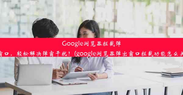 Google浏览器拦截弹出窗口，轻松解决弹窗干扰！(google浏览器弹出窗口拦截功能怎么关闭)