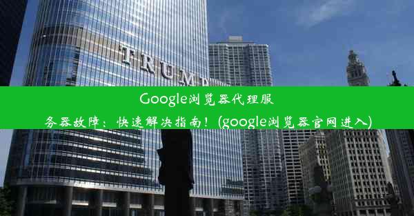 Google浏览器代理服务器故障：快速解决指南！(google浏览器官网进入)