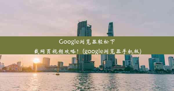 Google浏览器轻松下载网页视频攻略！(google浏览器手机版)