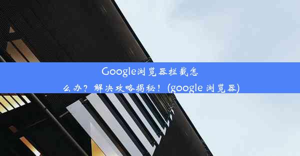 Google浏览器拦截怎么办？解决攻略揭秘！(google 浏览器)