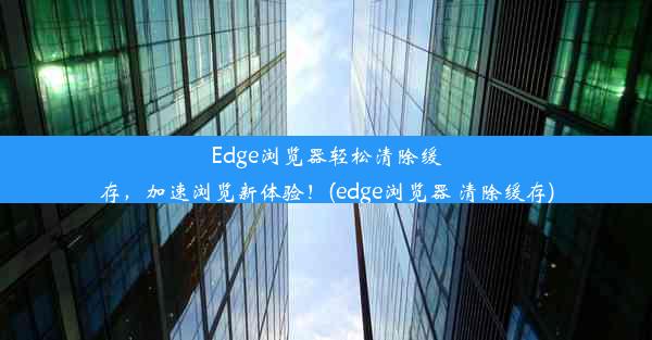 Edge浏览器轻松清除缓存，加速浏览新体验！(edge浏览器 清除缓存)