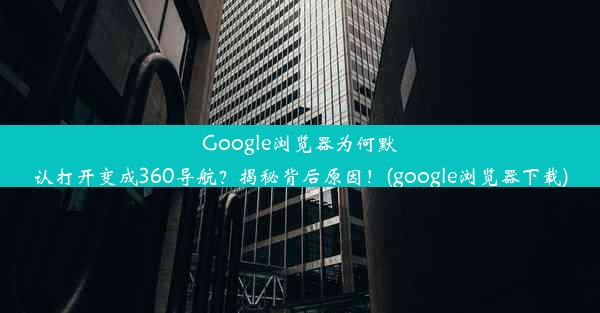 Google浏览器为何默认打开变成360导航？揭秘背后原因！(google浏览器下载)