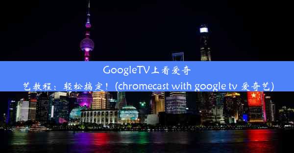 GoogleTV上看爱奇艺教程：轻松搞定！(chromecast with google tv 爱奇艺)