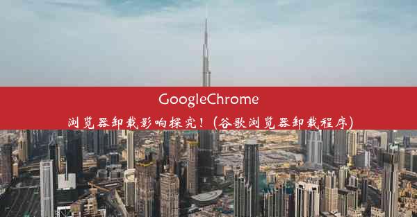 GoogleChrome浏览器卸载影响探究！(谷歌浏览器卸载程序)