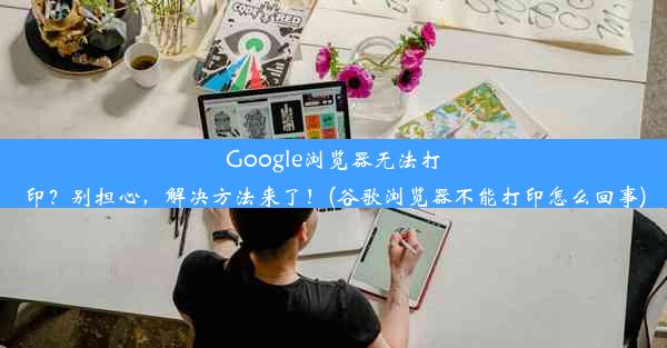 Google浏览器无法打印？别担心，解决方法来了！(谷歌浏览器不能打印怎么回事)