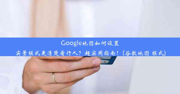 Google地图如何设置实景模式更清楚看行人？超实用指南！(谷歌地图 模式)