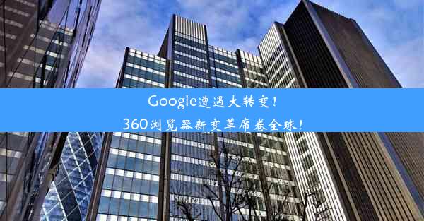 Google遭遇大转变！360浏览器新变革席卷全球！