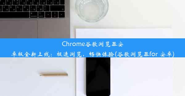 Chrome谷歌浏览器安卓版全新上线：极速浏览，畅快体验(谷歌浏览器for 安卓)