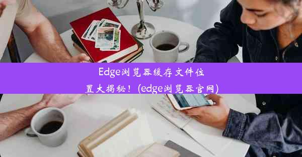 Edge浏览器缓存文件位置大揭秘！(edge浏览器官网)