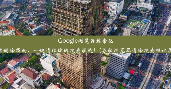 Google浏览器搜索记录删除指南，一键清理你的搜索痕迹！(谷歌浏览器清除搜索框记录)