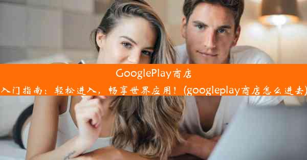 GooglePlay商店入门指南：轻松进入，畅享世界应用！(googleplay商店怎么进去)