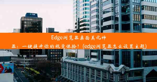 Edge浏览器桌面美化神器：一键提升你的视觉体验！(edge浏览器怎么设置主题)