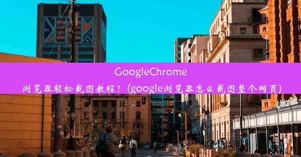 GoogleChrome浏览器轻松截图教程！(google浏览器怎么截图整个网页)