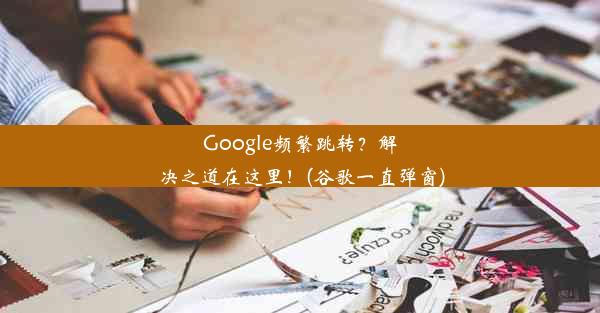 Google频繁跳转？解决之道在这里！(谷歌一直弹窗)