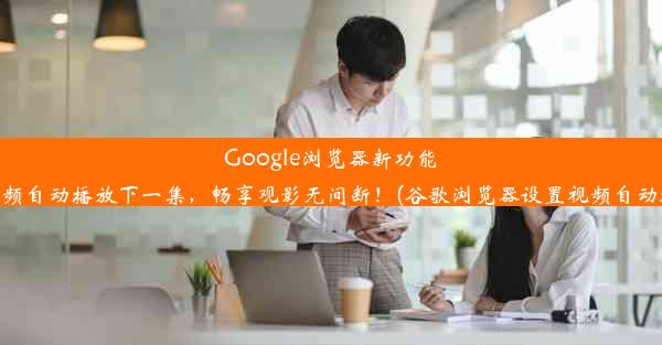 Google浏览器新功能：视频自动播放下一集，畅享观影无间断！(谷歌浏览器设置视频自动播放)