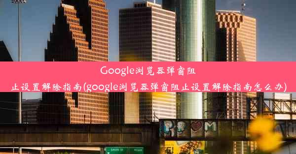 Google浏览器弹窗阻止设置解除指南(google浏览器弹窗阻止设置解除指南怎么办)