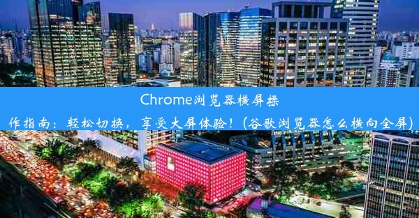 Chrome浏览器横屏操作指南：轻松切换，享受大屏体验！(谷歌浏览器怎么横向全屏)