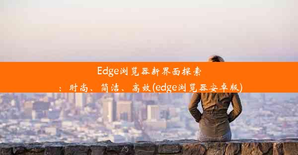 Edge浏览器新界面探索：时尚、简洁、高效(edge浏览器安卓版)