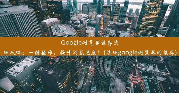 Google浏览器缓存清理攻略：一键操作，提升浏览速度！(清理google浏览器的缓存)