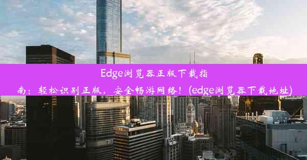 Edge浏览器正版下载指南：轻松识别正版，安全畅游网络！(edge浏览器下载地址)