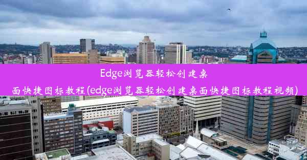 Edge浏览器轻松创建桌面快捷图标教程(edge浏览器轻松创建桌面快捷图标教程视频)