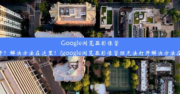 Google浏览器影像管理无法打开？解决方法在这里！(google浏览器影像管理无法打开解决方法在这里打开)