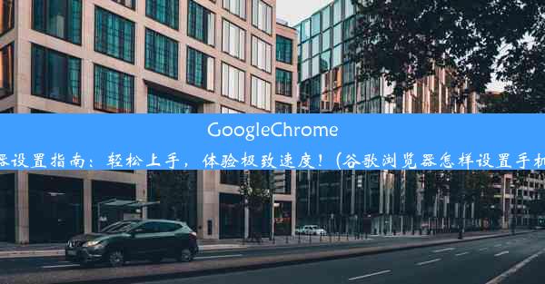 GoogleChrome手机浏览器设置指南：轻松上手，体验极致速度！(谷歌浏览器怎样设置手机浏览模式)