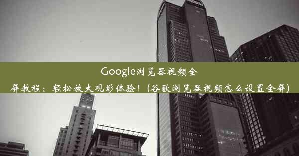 Google浏览器视频全屏教程：轻松放大观影体验！(谷歌浏览器视频怎么设置全屏)