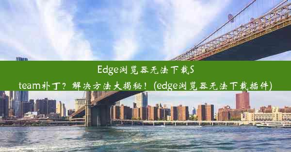 Edge浏览器无法下载Steam补丁？解决方法大揭秘！(edge浏览器无法下载插件)