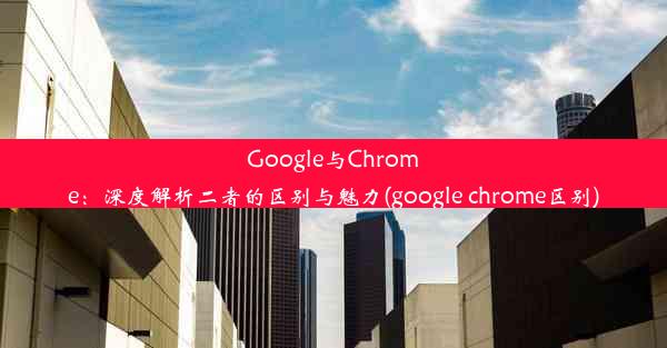 Google与Chrome：深度解析二者的区别与魅力(google chrome区别)