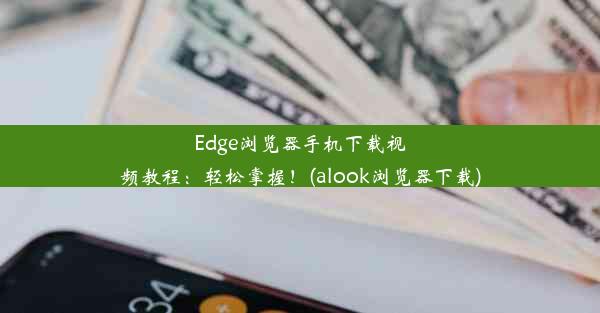 Edge浏览器手机下载视频教程：轻松掌握！(alook浏览器下载)