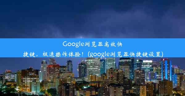 Google浏览器高效快捷键，极速操作体验！(google浏览器快捷键设置)