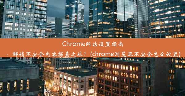 Chrome网站设置指南：解锁不安全内容探索之旅！(chrome浏览器不安全怎么设置)