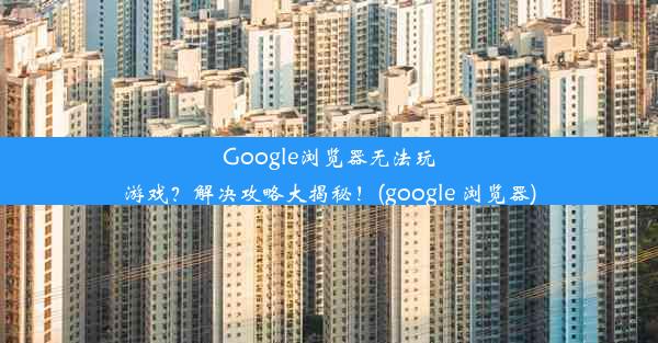 Google浏览器无法玩游戏？解决攻略大揭秘！(google 浏览器)