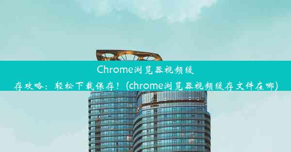 Chrome浏览器视频缓存攻略：轻松下载保存！(chrome浏览器视频缓存文件在哪)