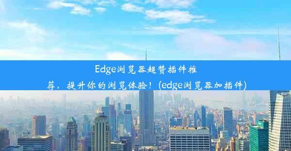 Edge浏览器超赞插件推荐，提升你的浏览体验！(edge浏览器加插件)