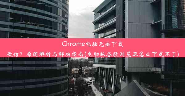 Chrome电脑无法下载微信？原因解析与解决指南(电脑版谷歌浏览器怎么下载不了)