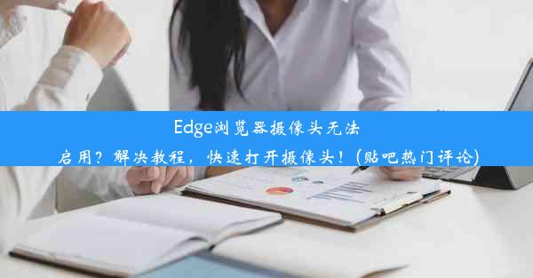 Edge浏览器摄像头无法启用？解决教程，快速打开摄像头！(贴吧热门评论)