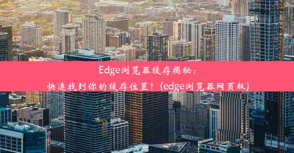 Edge浏览器缓存揭秘：快速找到你的缓存位置！(edge浏览器网页版)