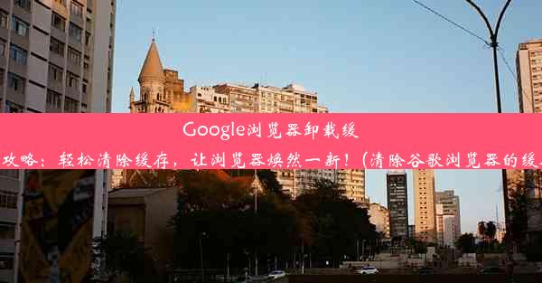 Google浏览器卸载缓存攻略：轻松清除缓存，让浏览器焕然一新！(清除谷歌浏览器的缓存)