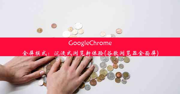 GoogleChrome全屏模式：沉浸式浏览新体验(谷歌浏览器全面屏)