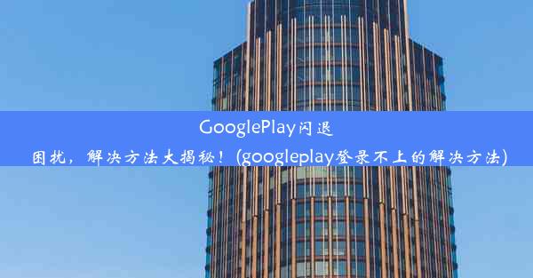 GooglePlay闪退困扰，解决方法大揭秘！(googleplay登录不上的解决方法)