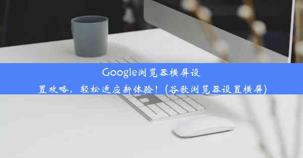 Google浏览器横屏设置攻略，轻松适应新体验！(谷歌浏览器设置横屏)