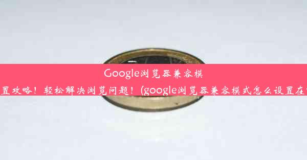 Google浏览器兼容模式设置攻略！轻松解决浏览问题！(google浏览器兼容模式怎么设置在哪里)