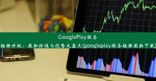 GooglePlay服务框架升级：最新特性与优势大盘点(googleplay服务框架最新下载)