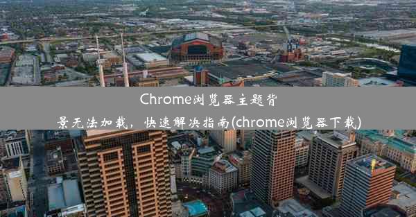 Chrome浏览器主题背景无法加载，快速解决指南(chrome浏览器下载)